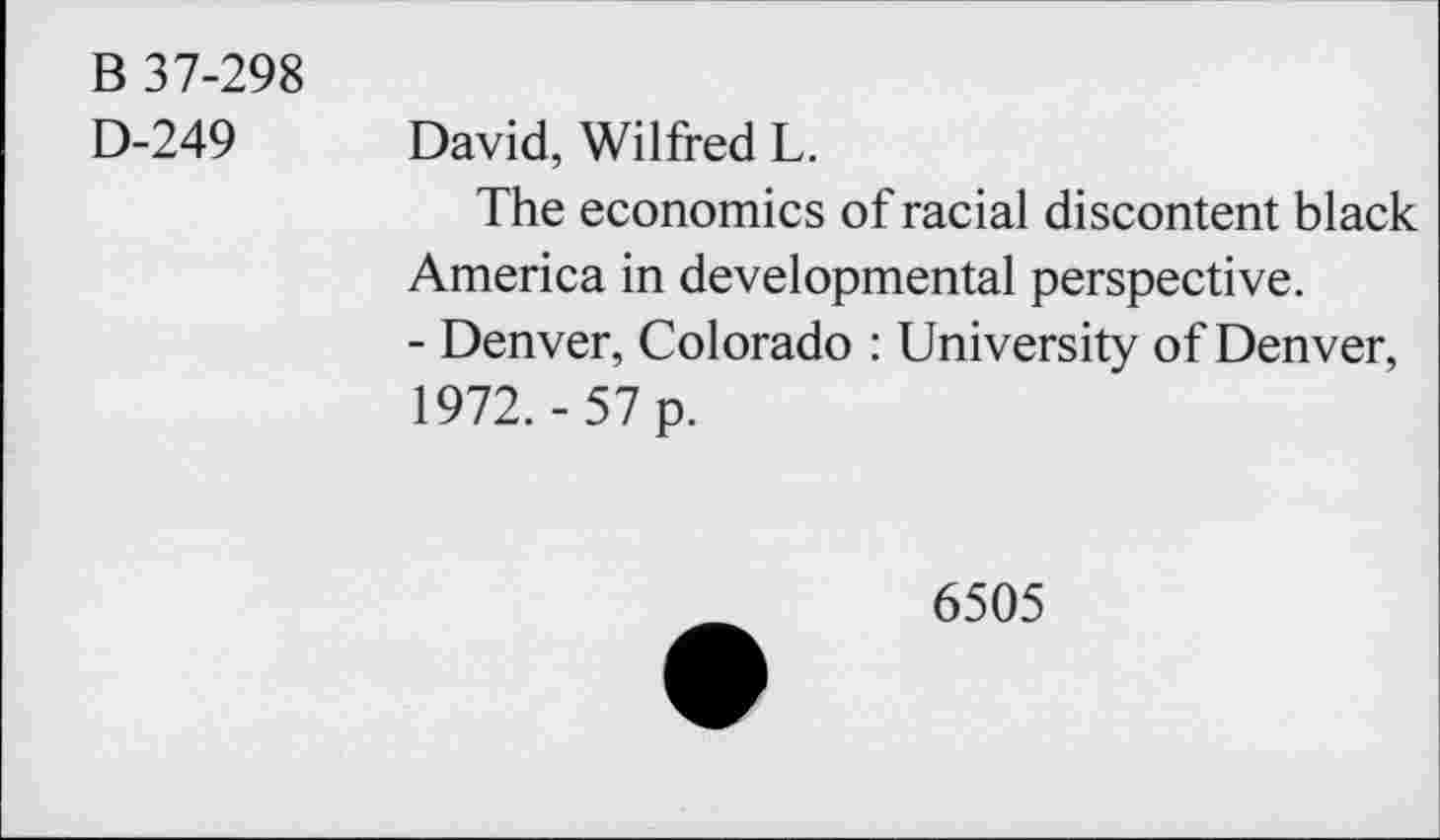 ﻿B 37-298
D-249 David, Wilfred L.
The economics of racial discontent black America in developmental perspective.
- Denver, Colorado : University of Denver, 1972. -57 p.
6505